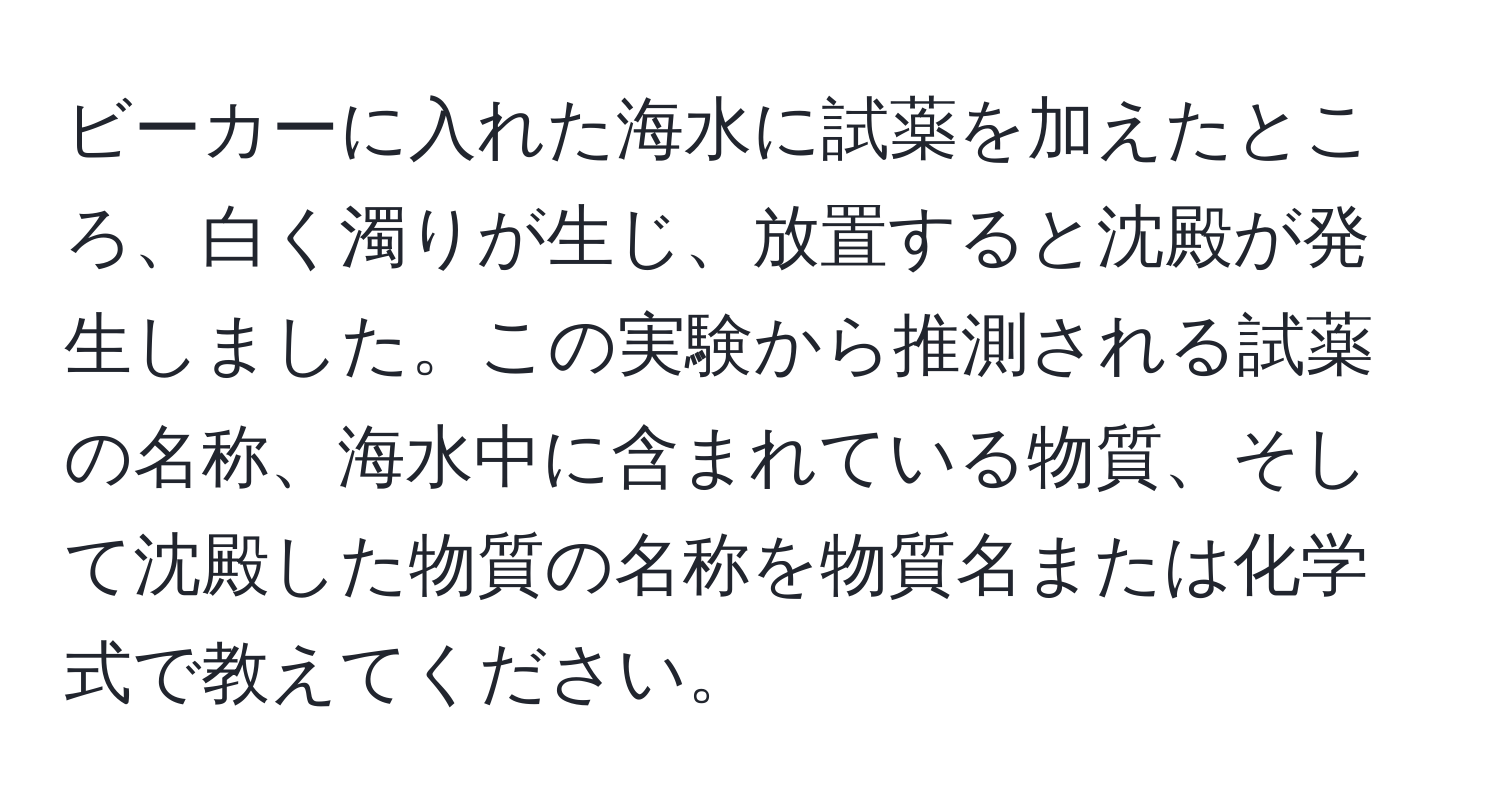 ビーカーに入れた海水に試薬を加えたところ、白く濁りが生じ、放置すると沈殿が発生しました。この実験から推測される試薬の名称、海水中に含まれている物質、そして沈殿した物質の名称を物質名または化学式で教えてください。