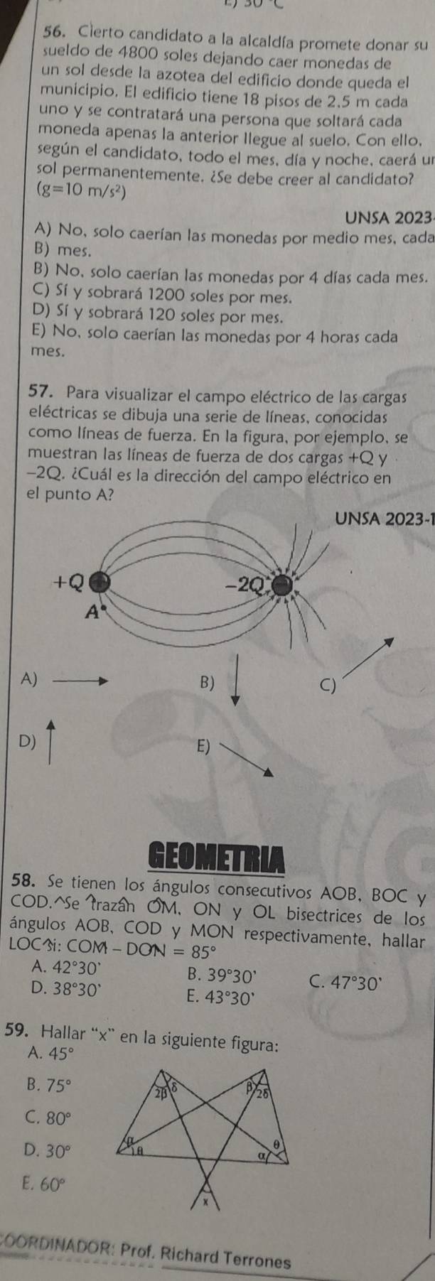 Cierto candidato a la alcaldía promete donar su
sueldo de 4800 soles dejando caer monedas de
un sol desde la azotea del edificio donde queda el
municipio. El edificio tiene 18 pisos de 2.5 m cada
uno y se contratará una persona que soltará cada
moneda apenas la anterior Ilegue al suelo. Con ello,
según el candidato, todo el mes, día y noche, caerá un
sol permanentemente. ¿Se debe creer al candidato?
(g=10m/s^2)
UNSA 2023
A) No, solo caerían las monedas por medio mes, cada
B) mes.
B) No, solo caerían las monedas por 4 días cada mes.
C) Sí y sobrará 1200 soles por mes.
D) Sí y sobrará 120 soles por mes.
E) No, solo caerían las monedas por 4 horas cada
mes.
57. Para visualizar el campo eléctrico de las cargas
eléctricas se dibuja una serie de líneas, conocidas
como líneas de fuerza. En la figura, por ejemplo, se
muestran las líneas de fuerza de dos cargas +Q y
-2Q. ¿Cuál es la dirección del campo eléctrico en
el punto A?
UNSA 2023-1
A)
D)
E)
GEOMETRUA
58. Se tienen los ángulos consecutivos AOB, BOC y
COD.^Se trazán OM, ON y OL bisectrices de los
ángulos AOB, C OD y MON respectivamente, hallar
IOC i: COM-DON=85°
A. 42°30'
B. 39°30' C. 47°30'
D. 38°30'
E. 43°30'
59. Hallar “x” en la siguiente figura:
A. 45°
B. 75°
C. 80°
D. 30°
E. 60°
COORDINADOR: Prof. Richard Terrones