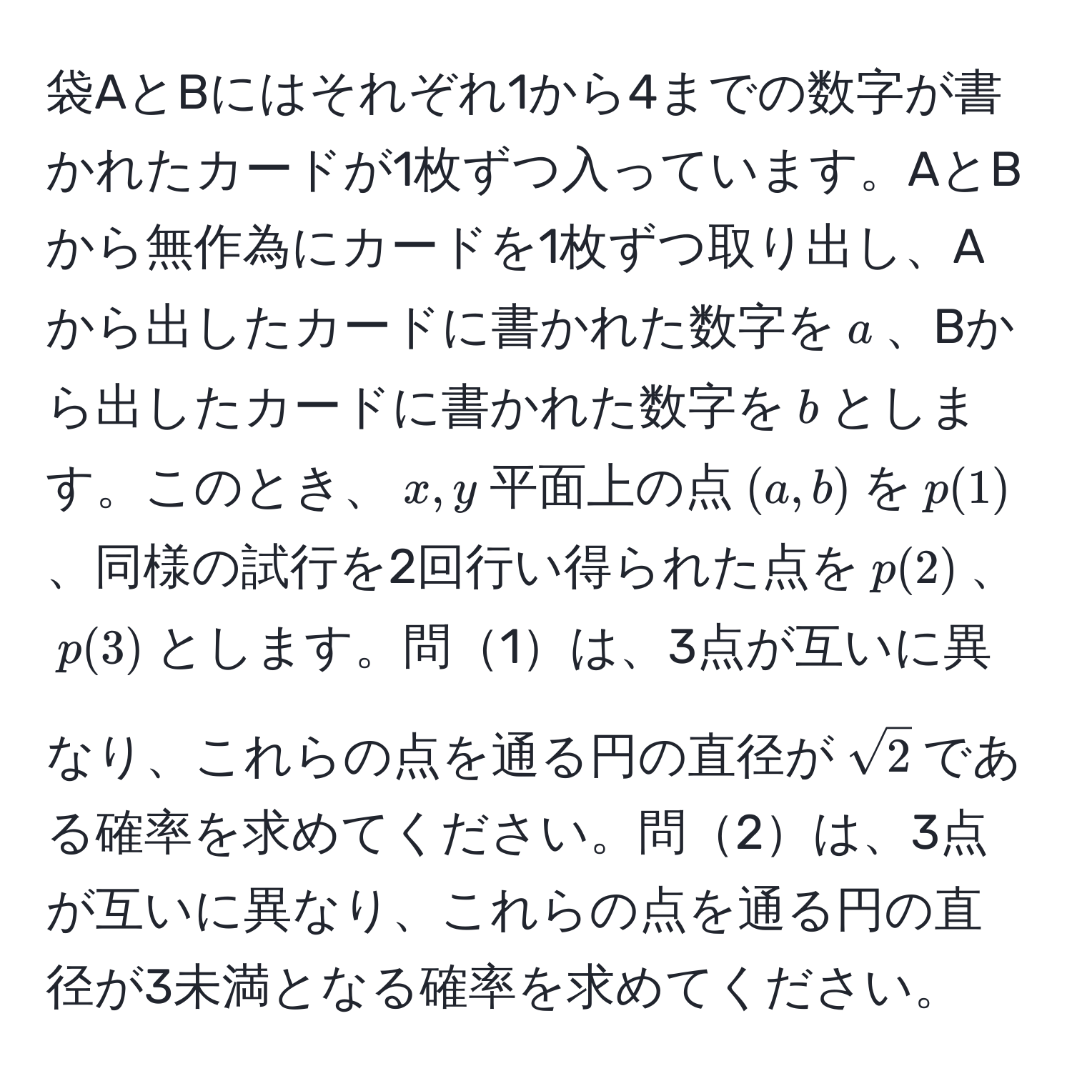 袋AとBにはそれぞれ1から4までの数字が書かれたカードが1枚ずつ入っています。AとBから無作為にカードを1枚ずつ取り出し、Aから出したカードに書かれた数字を$a$、Bから出したカードに書かれた数字を$b$とします。このとき、$x,y$平面上の点$(a,b)$を$p(1)$、同様の試行を2回行い得られた点を$p(2)$、$p(3)$とします。問1は、3点が互いに異なり、これらの点を通る円の直径が$sqrt(2)$である確率を求めてください。問2は、3点が互いに異なり、これらの点を通る円の直径が3未満となる確率を求めてください。