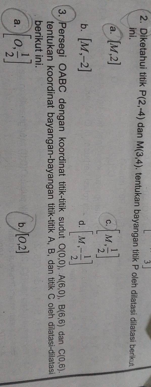 3」
2. Diketahui titik P(2,-4) dan M(3,4). tentukan bayangan titik P oleh dilatasi dilatasi berikut
ini.
a. [M,2]
C. [M, 1/2 ]
b. [M,-2]
d. [M,- 1/2 ]
3. Persegi OABC dengan koordinat titik-titik sudut O(0,0), A(6,0), B(6,6) dan C(0,6). 
tentukan koordinat bayangan-bayangan titik-titik A, B, dan titik C oleh dilatasi-dilatasi
berikut ini.
a. [0, 1/2 ]
b. [0,2]