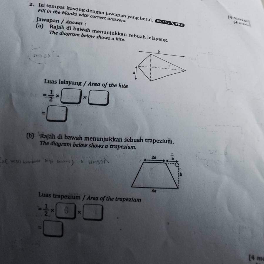 Isi tempat kosong dengan jawapan yang betul.  o  Fill in the blanks with correct answers.
[4 markak) [4 morks
Jawapan / Answer :
(a) Rajah di bawah menunjukkan sebuah lelayang.
The diagram below shows a kite.
b
a
Luas lelayang / Area of the kite
= 1/2 * □ * □
=□
(b) Rajah di bawah menunjukkan sebuah trapezium.
The diagram below shows a trapezium.
Luas trapezium / Area of the trapezium
= 1/2 * 8* □
=□
[4 m