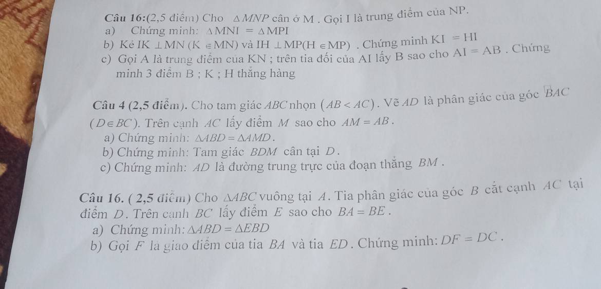 (2,5 điểm) Cho △ MNP
a) Chứng minh: △ MNI=△ MPI cân ở M. Gọi I là trung điểm của NP. 
b) Ké IK⊥ MN(K∈ MN) và IH⊥ MP(H∈ MP). Chứng minh KI=HI
c) Gọi A là trung điểm của KN; trên tia đối của AI lấy B sao cho AI=AB. Chứng 
minh 3 điểm B; K; H thăng hàng 
Câu 4 (2,5 điểm). Cho tam giác ABC nhọn (AB . Vẽ AD là phân giác của góc°BAC
(D∈ BC). Trên cạnh AC lấy điểm M sao cho AM=AB. 
a) Chứng minh: △ ABD=△ AMD. 
b) Chứng minh: Tam giác BDM cân tại D. 
c) Chứng minh: AD là đường trung trực của đoạn thăng BM. 
Câu 16. ( 2,5 điểm) Cho △ ABC vuông tại A. Tia phân giác của góc B cắt cạnh AC tại 
điểm D. Trên canh BC lấy điểm E sao cho BA=BE. 
a) Chứng minh: △ ABD=△ EBD
b) Gọi F là giao diểm của tia BA và tia ED. Chứng minh: DF=DC.