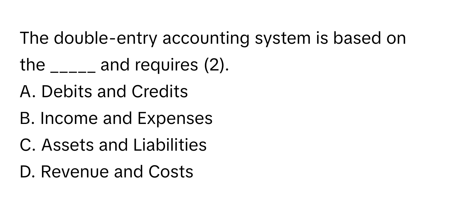 The double-entry accounting system is based on the _____ and requires (2).

A. Debits and Credits
B. Income and Expenses
C. Assets and Liabilities
D. Revenue and Costs