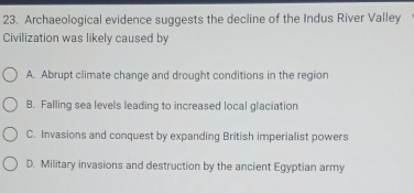 Archaeological evidence suggests the decline of the Indus River Valley
Civilization was likely caused by
A. Abrupt climate change and drought conditions in the region
B. Falling sea levels leading to increased local glaciation
C. Invasions and conquest by expanding British imperialist powers
D. Military invasions and destruction by the ancient Egyptian army