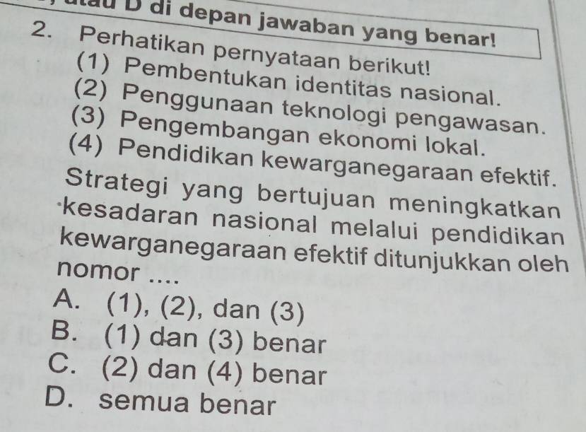 di depan jawaban yang benar!
2. Perhatikan pernyataan berikut!
(1) Pembentukan identitas nasional.
(2) Penggunaan teknologi pengawasan.
(3) Pengembangan ekonomi lokal.
(4) Pendidikan kewarganegaraan efektif.
Strategi yang bertujuan meningkatkan
kesadaran nasional melalui pendidikan 
kewarganegaraan efektif ditunjukkan oleh
nomor ....
A. (1), (2), dan (3)
B. (1) dan (3) benar
C. (2) dan (4) benar
D. semua benar