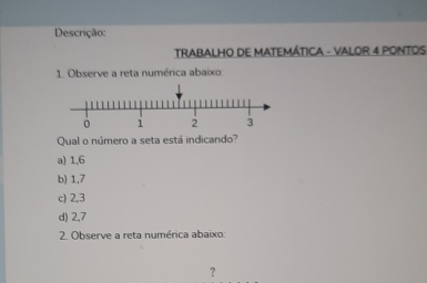 Descrição:
TRABALHO DE MATEMÁTICA - VALOR 4 PONTOS
1. Observe a reta numérica abaixo:
Qual o número a seta está indicando?
a) 1, 6
b) 1, 7
c) 2, 3
d) 2, 7
2. Observe a reta numérica abaixo:
?