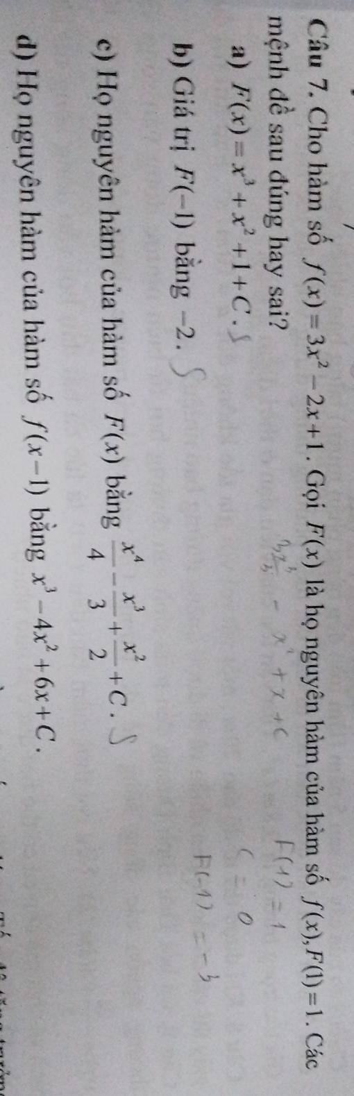 Cho hàm số f(x)=3x^2-2x+1. Gọi F(x) là họ nguyên hàm của hàm số f(x), F(1)=1. Các
mệnh đề sau đúng hay sai?
a) F(x)=x^3+x^2+1+C
b) Giá trị F(-1) bằng -2.
c) Họ nguyên hàm của hàm số F(x) bằng  x^4/4 - x^3/3 + x^2/2 +C.
d) Họ nguyên hàm của hàm số f(x-1) bằng x^3-4x^2+6x+C.