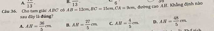  10/13 . overline (13)^(·) 
6
36
Câu 36. Cho tam giác ABC có AB=12cm, BC=15cm, CA=9cm 2, đường cao AH. Khẳng định nào
sau đây là đúng?
A. AH= 36/5 cm. B. AH= 27/5 cm. C. AH= 4/5 cm. D. AH= 48/5 cm.