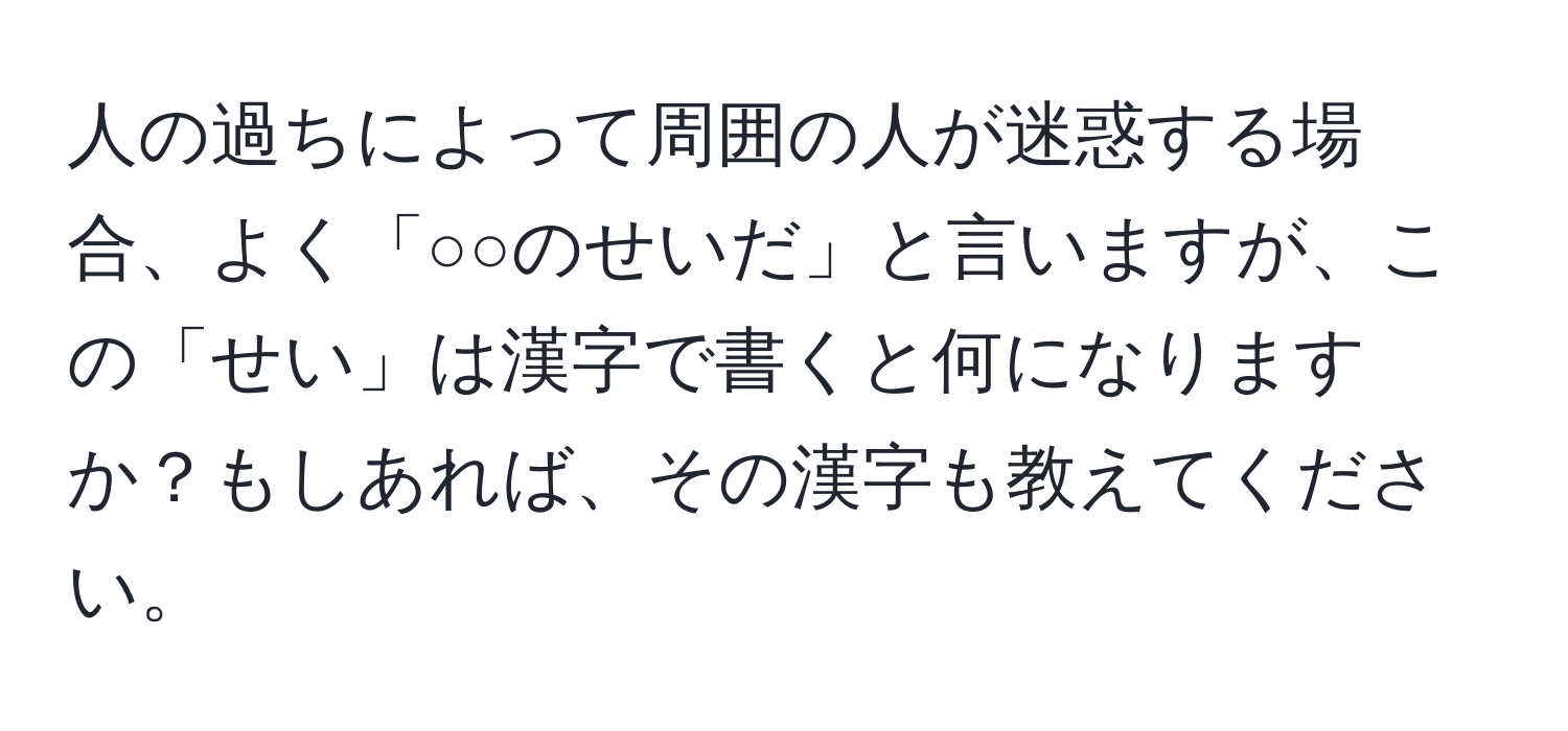 人の過ちによって周囲の人が迷惑する場合、よく「○○のせいだ」と言いますが、この「せい」は漢字で書くと何になりますか？もしあれば、その漢字も教えてください。