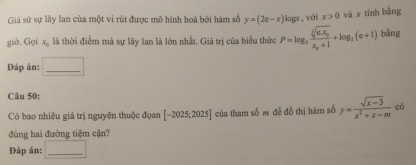 Giả sử sự lây lan của một vi rút được mô hình hoá bởi hàm số y=(2e-x) logx, với x>0 và x tính bằng 
giờ. Gọi x_0 là thời điểm mà sự lây lan là lớn nhất. Giá trị của biểu thức P=log _2frac sqrt[3](e.x_0)x_0+1+log _2(e+1) bǎng 
Đáp án:_ 
Câu 50: 
Có bao nhiêu giá trị nguyên thuộc đọan [-2025;2025] của tham số m để đồ thị hàm số y= (sqrt(x-3))/x^2+x-m  có 
đúng hai đường tiệm cận? 
Đáp án:_