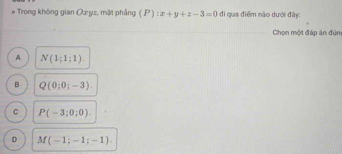 » Trong không gian Oxyz, mặt phầng (P):x+y+z-3=0 đi qua điểm nào dưới đây:
Chọn một đáp án đúng
A N(1;1;1).
B Q(0;0;-3).
C P(-3;0;0).
D M(-1;-1;-1).