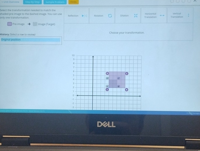 < Unit Overview Step-by-Step Sample Problem Honts
Select the transformation needed to match the
shaded pre-image to the dashed image. You can use  Horizontal Vertical
only one transformation. Reflection Rotation Dilation Translation Translation
Pre-image image (Target)
History (Select a row to review) Choose your transformation.
Original position
Dell