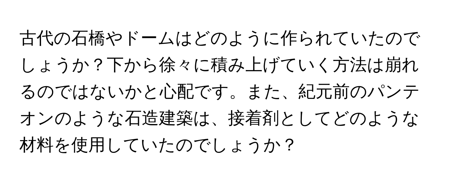 古代の石橋やドームはどのように作られていたのでしょうか？下から徐々に積み上げていく方法は崩れるのではないかと心配です。また、紀元前のパンテオンのような石造建築は、接着剤としてどのような材料を使用していたのでしょうか？