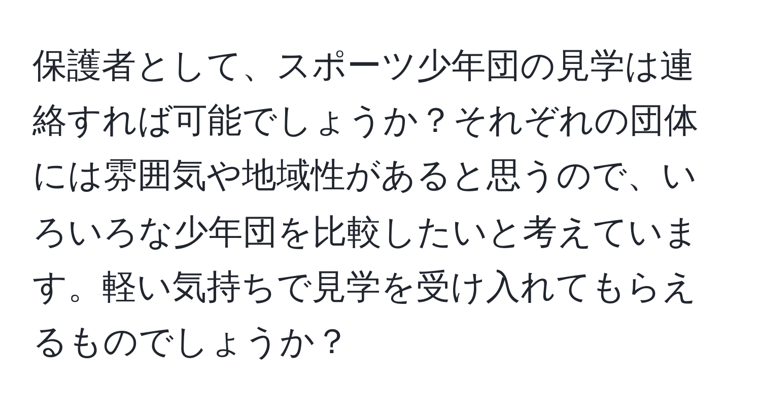 保護者として、スポーツ少年団の見学は連絡すれば可能でしょうか？それぞれの団体には雰囲気や地域性があると思うので、いろいろな少年団を比較したいと考えています。軽い気持ちで見学を受け入れてもらえるものでしょうか？