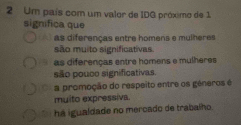 Um país com um valor de IDG próximo de 1
significa que
as diferenças entre homens e mulheres
são muito significativas.
as diferenças entre homens e mulheres
são pouco significativas.
a promoção do respeito entre os géneros é
muito expressiva.
há igualdade no mercado de trabalho.