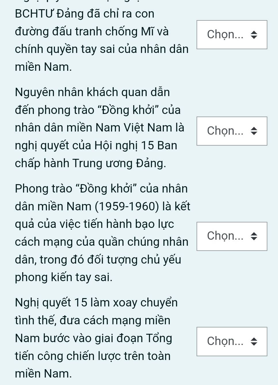 BCHTƯ Đảng đã chỉ ra con 
đường đấu tranh chống Mĩ và Chọn... 
chính quyền tay sai của nhân dân 
miền Nam. 
Nguyên nhân khách quan dẫn 
đến phong trào “Đồng khởi” của 
nhân dân miền Nam Việt Nam là Chọn... 
nghị quyết của Hội nghị 15 Ban 
chấp hành Trung ương Đảng. 
Phong trào “Đồng khởi” của nhân 
dân miền Nam (1959-1960) là kết 
quả của việc tiến hành bạo lực 
cách mạng của quần chúng nhân 
Chọn... 
dân, trong đó đối tượng chủ yếu 
phong kiến tay sai. 
Nghị quyết 15 làm xoay chuyển 
tình thế, đưa cách mạng miền 
Nam bước vào giai đoạn Tổng Chọn.. 
tiến công chiến lược trên toàn 
miền Nam.