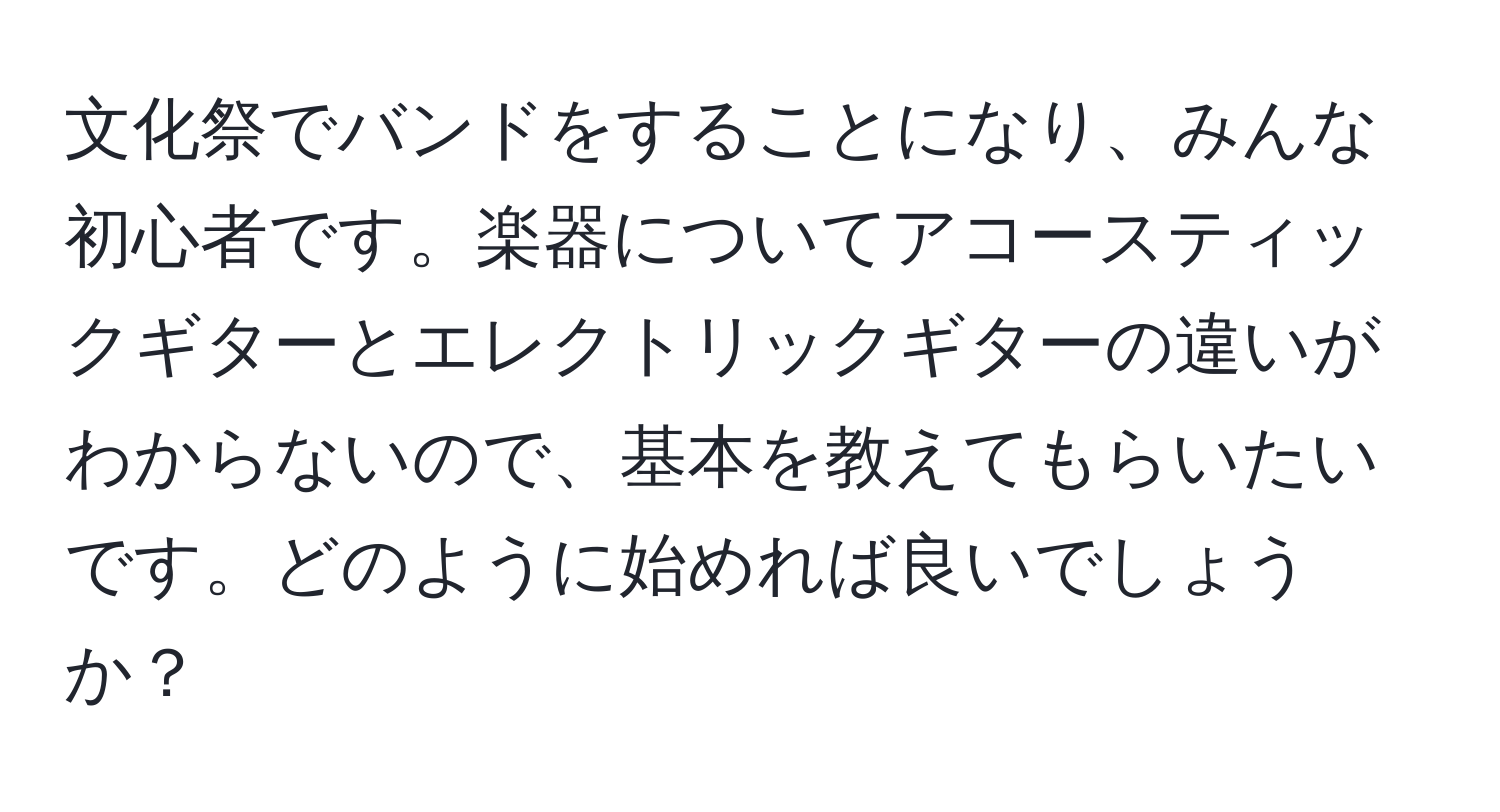 文化祭でバンドをすることになり、みんな初心者です。楽器についてアコースティックギターとエレクトリックギターの違いがわからないので、基本を教えてもらいたいです。どのように始めれば良いでしょうか？