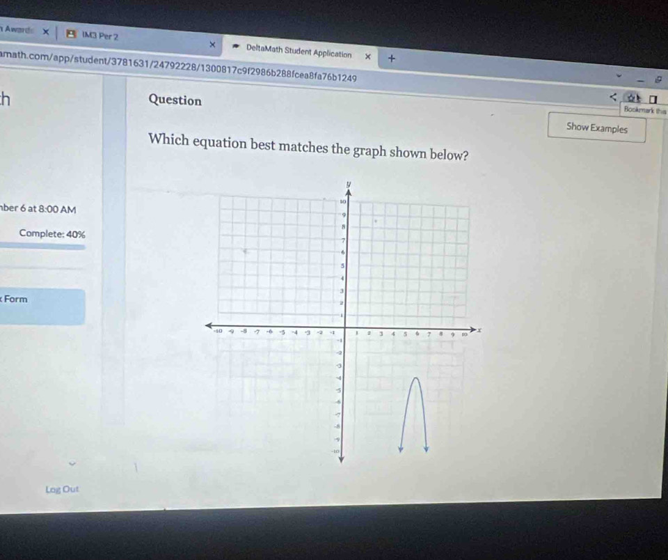 Awards IM3 Per 2 DeltaMath Student Application 

amath.com/app/student/3781631/24792228/1300817c9f2986b288fcea8fa76b1249 
h Question 
Bookmark this 
Show Examples 
Which equation best matches the graph shown below? 
ber 6 at 8:00 AM 
Complete: 40% 
Form 
Lag Out
