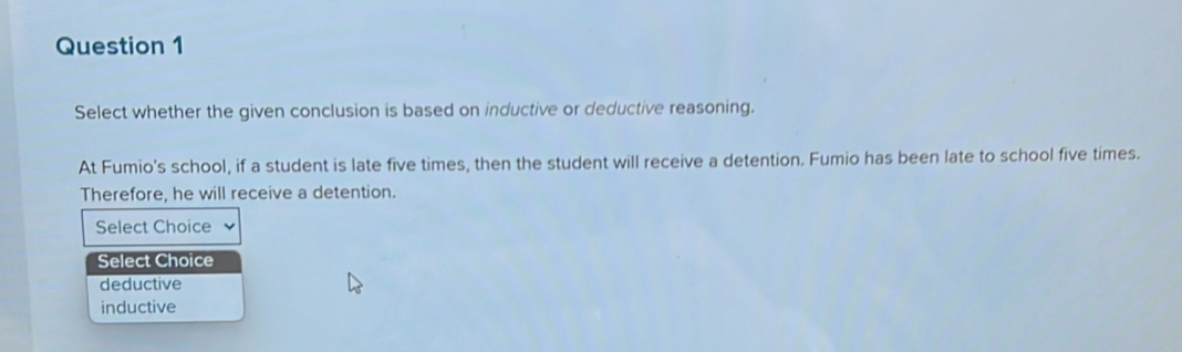 Select whether the given conclusion is based on inductive or deductive reasoning.
At Fumio's school, if a student is late five times, then the student will receive a detention. Fumio has been late to school five times.
Therefore, he will receive a detention.
Select Choice
Select Choice
deductive
inductive