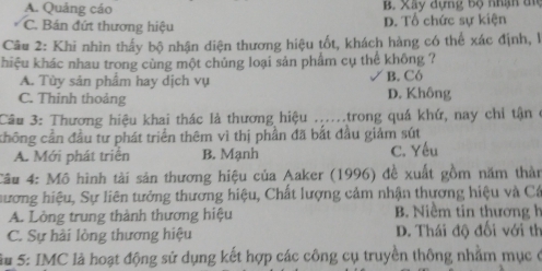 A. Quảng cáo B. Xây dựng bộ nhận đi
C. Bán đứt thương hiệu D. Tổ chức sự kiện
Câu 2: Khi nhìn thấy bộ nhận diện thương hiệu tốt, khách hàng có thể xác định, l
hiệu khác nhau trong cùng một chủng loại sản phẩm cụ thể không ?
A. Tùy sản phầm hay dịch vụ B. Có
C. Thinh thoảng D. Không
Cầu 3: Thương hiệu khai thác là thương hiệu .....trong quá khứ, nay chỉ tận ở
chông cần đầu tư phát triển thêm vì thị phần đã bắt đầu giảm sút
A. Mới phát triển B. Mạnh C. Yếu
Câu 4: Mô hình tài sản thương hiệu của Aaker (1996) đề xuất gồm năm thần
hương hiệu, Sự liên tưởng thương hiệu, Chất lượng cảm nhận thựơng hiệu và Cá
A. Lòng trung thành thương hiệu B. Niềm tin thương h
C. Sự hải lòng thương hiệu D. Thái độ đối với th
Su 5: IMC là hoạt động sử dụng kết hợp các công cụ truyền thông nhằm mục ở