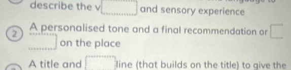 describe the v □ and sensory experience 
A personalised tone and a final recommendation or □ 
2 ...] on the place 
A title and ∈t _0^(|x+a+a+x|) line (that builds on the title) to give the