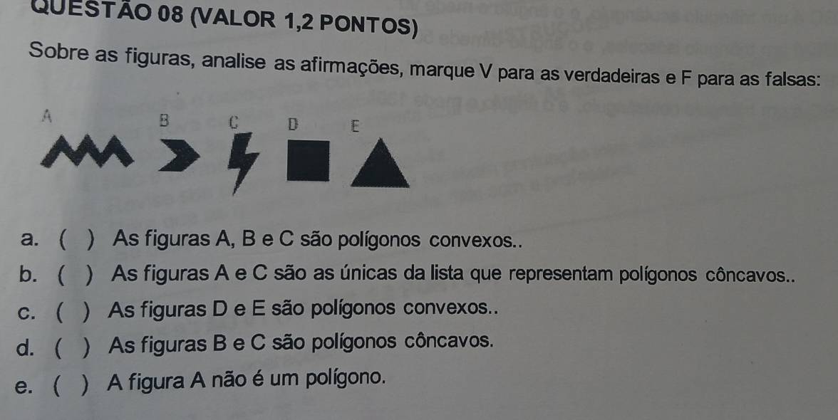 (VALOR 1,2 PONTOS) 
Sobre as figuras, analise as afirmações, marque V para as verdadeiras e F para as falsas: 
A 
B C D E 
a. ( ) As figuras A, B e C são polígonos convexos.. 
b.  ) As figuras A e C são as únicas da lista que representam polígonos côncavos. 
c. ( () As figuras D e E são polígonos convexos.. 
d. ( * ) As figuras B e C são polígonos côncavos. 
e. ( ) A figura A não é um polígono.