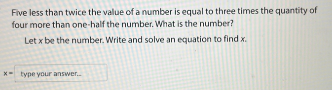 Five less than twice the value of a number is equal to three times the quantity of 
four more than one-half the number. What is the number? 
Let x be the number. Write and solve an equation to find x.
x= type your answer...