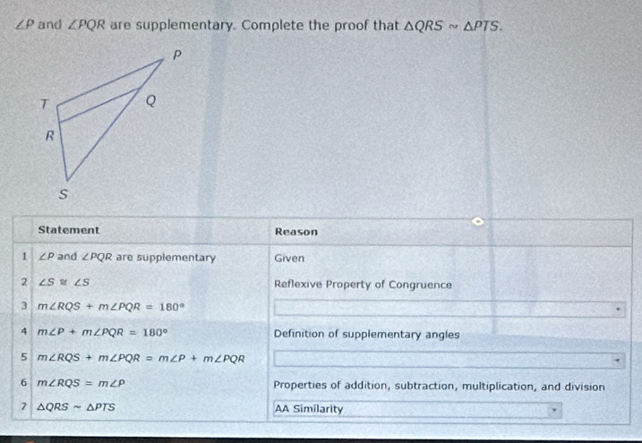 ∠ rho and ∠ PQR are supplementary. Complete the proof that △ QRSsim △ PTS. 
Statement Reason 
1 ∠ P and ∠ PQR are supplementary Given 
2 ∠ S≌ ∠ S Reflexive Property of Congruence 
3 m∠ RQS+m∠ PQR=180°
4 m∠ P+m∠ PQR=180° Definition of supplementary angles 
5 m∠ RQS+m∠ PQR=m∠ P+m∠ PQR
6 m∠ RQS=m∠ P Properties of addition, subtraction, multiplication, and division 
7 △ QRSsim △ PTS AA Similarity