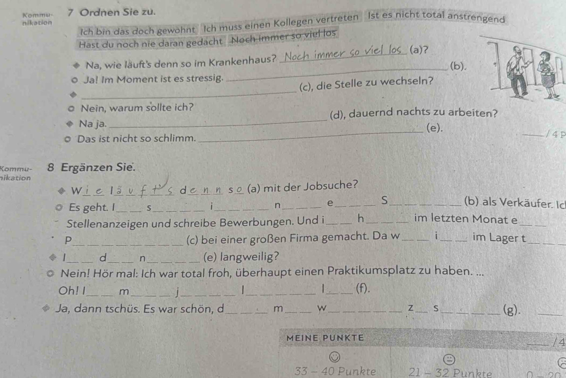 Kommu- 7 Ordnen Sie zu. 
nikation 
Ich bin das doch gewöhnt Ich muss einen Kollegen vertreten 1st es nicht total anstrengend 
Hast du noch nie daran gedacht Noch immer so viel os 
(a)? 
Na, wie läuft's denn so im Krankenhaus? 
_ 
_(b). 
Ja! Im Moment ist es stressig. 
_ 
(c), die Stelle zu wechseln? 
Nein, warum sollte ich? 
_ 
(d), dauernd nachts zu arbeiten? 
Na ja. _(e). _/ 4 P 
Das ist nicht so schlimm. 
Kommu- 8 Ergänzen Sie. 
ikation 
W_ lä _ de S (a) mit der Jobsuche? 
Es geht. I_ S_ i_ n _e_ S__ 
(b) als Verkäufer. Ic 
Stellenanzeigen und schreibe Bewerbungen. Und i_ h _im letzten Monat e_ 
P_ (c) bei einer großen Firma gemacht. Da w_ i_ im Lager t_ 
_d_ n (e) langweilig? 
Nein! Hör mal: Ich war total froh, überhaupt einen Praktikumsplatz zu haben. ... 

Oh! I_ m _|_ __(f). 
Ja, dann tschüs. Es war schön, d_ m_ w_ z S_ (g)._ 
MEINE PUNKTE _/ 4
33-40 Punkte 21-32 Punkte