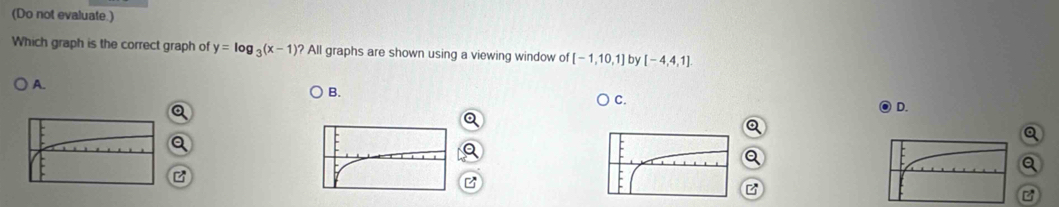 (Do not evaluate.) 
Which graph is the correct graph of y=log _3(x-1)?A| graphs are shown using a viewing window of [-1,10,1] by [-4,4,1]
A. 
B. 
C. 
D. 
Q