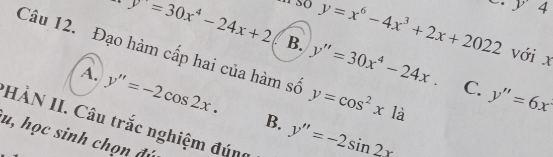 y 4
y=x^6-4x^3+2x+2022 với x
y=30x^4-24x+2 B. y''=30x^4-24x. C. y''=6x
Câu 12. Đạo hàm cấp hai của hàm số y=cos^2x1a
A. y''=-2cos 2x. B. y''=-2sin 2x
HÀN II. Câu trắc nghiệm đúnh
u, học sinh chọn đý