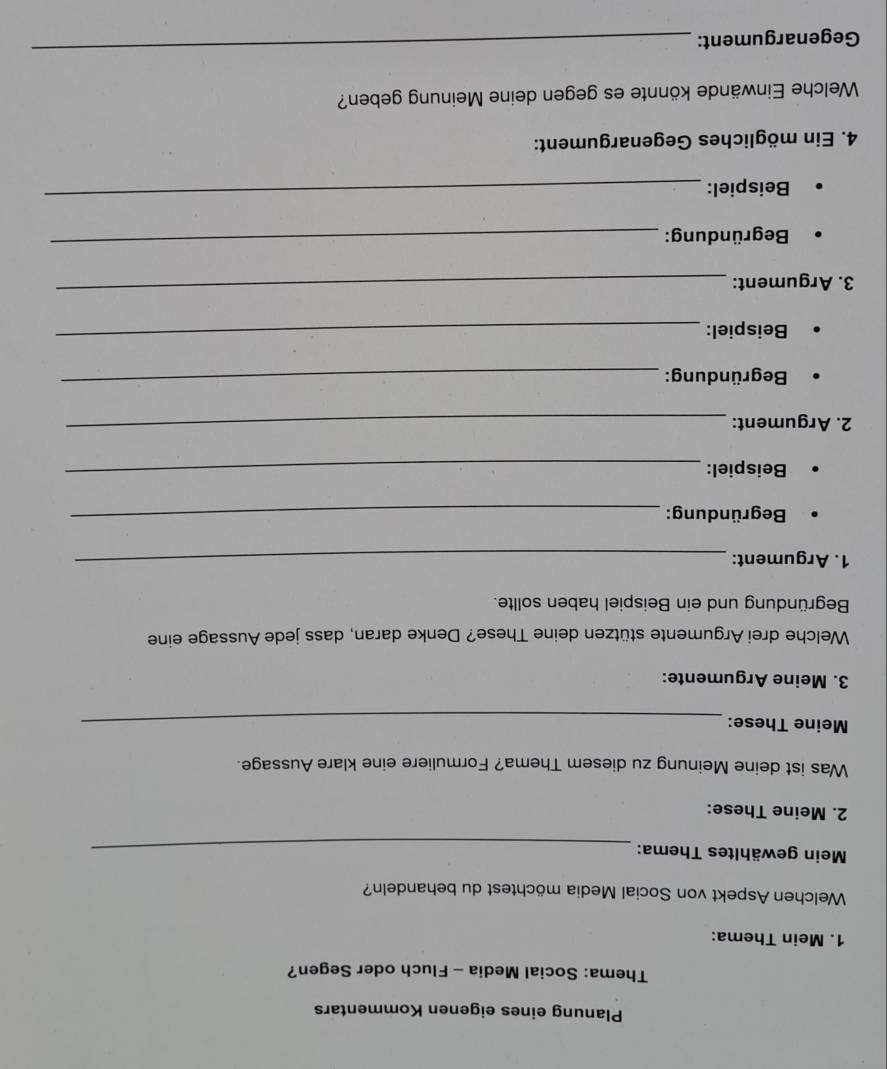 Planung eines eigenen Kommentars 
Thema: Social Media - Fluch oder Segen? 
1. Mein Thema: 
Welchen Aspekt von Social Media möchtest du behandeln? 
Mein gewähltes Thema:_ 
2. Meine These: 
Was ist deine Meinung zu diesem Thema? Formuliere eine klare Aussage. 
Meine These:_ 
3. Meine Argumente: 
Welche drei Argumente stützen deine These? Denke daran, dass jede Aussage eine 
Begründung und ein Beispiel haben sollte. 
1. Argument:_ 
Begründung:_ 
Beispiel:_ 
2. Argument:_ 
Begründung: 
_ 
Beispiel:_ 
3. Argument: 
_ 
Begründung: 
_ 
Beispiel: 
_ 
4. Ein mögliches Gegenargument: 
Welche Einwände könnte es gegen deine Meinung geben? 
Gegenargument: 
_