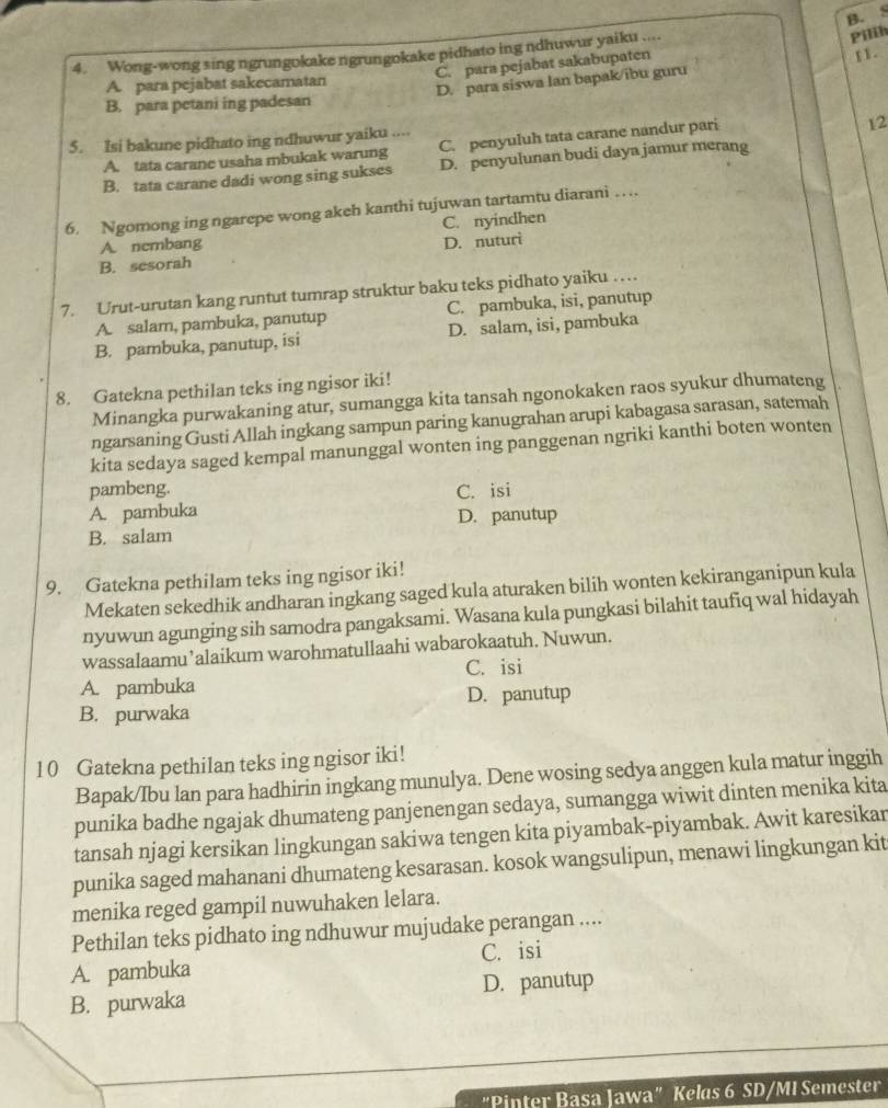 Wong-wong sing ngrungokake ngrungokake pidhato ing ndhuwur yaiku ....
Pilih
C. para pejabat sakabupaten
A. para pejabat sakecamatan
D. para siswa lan bapak/ibu guru 11.
B. para petani ing padesan
5. Isi bakune pidhato ing ndhuwur yaiku ....
A. tata carane usaha mbukak warung C. penyuluh tata carane nandur pari
2
B. tata carane dadi wong sing sukses D. penyulunan budi daya jamur merang
6. Ngomong ing ngarepe wong akeh kanthi tujuwan tartamtu diarani …
C. nyindhen
A. nembang
B. sesorah D. nuturi
7. Urut-urutan kang runtut tumrap struktur baku teks pidhato yaiku …
A. salam, pambuka, panutup C. pambuka, isi, panutup
B. pambuka, panutup, isi D. salam, isi, pambuka
8. Gatekna pethilan teks ing ngisor iki!
Minangka purwakaning atur, sumangga kita tansah ngonokaken raos syukur dhumateng
ngarsaning Gusti Allah ingkang sampun paring kanugrahan arupi kabagasa sarasan, satemah
kita sedaya saged kempal manunggal wonten ing panggenan ngriki kanthi boten wonten
pambeng.
A. pambuka C. isi
B. salam D. panutup
9. Gatekna pethilam teks ing ngisor iki!
Mekaten sekedhik andharan ingkang saged kula aturaken bilih wonten kekiranganipun kula
nyuwun agunging sih samodra pangaksami. Wasana kula pungkasi bilahit taufiq wal hidayah
wassalaamu’alaikum warohmatullaahi wabarokaatuh. Nuwun.
C. isi
A. pambuka
D. panutup
B. purwaka
10 Gatekna pethilan teks ing ngisor iki!
Bapak/Ibu lan para hadhirin ingkang munulya. Dene wosing sedya anggen kula matur inggih
punika badhe ngajak dhumateng panjenengan sedaya, sumangga wiwit dinten menika kita
tansah njagi kersikan lingkungan sakiwa tengen kita piyambak-piyambak. Awit karesikar
punika saged mahanani dhumateng kesarasan. kosok wangsulipun, menawi lingkungan kit
menika reged gampil nuwuhaken lelara.
Pethilan teks pidhato ing ndhuwur mujudake perangan ....
A. pambuka C. isi
D. panutup
B. purwaka
"Pinter Basa Jawa" Kelas 6 SD/MI Semester