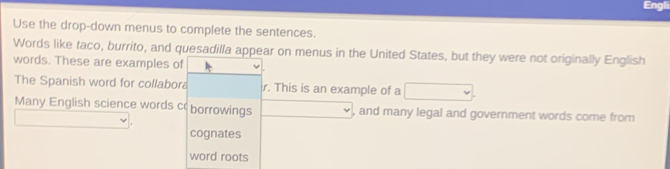 Engli 
Use the drop-down menus to complete the sentences. 
Words like taco, burrito, and quesadilla appear on menus in the United States, but they were not originally English 
words. These are examples of 
The Spanish word for collabora r. This is an example of a 
Many English science words c borrowings , and many legal and government words come from 
cognates 
word roots