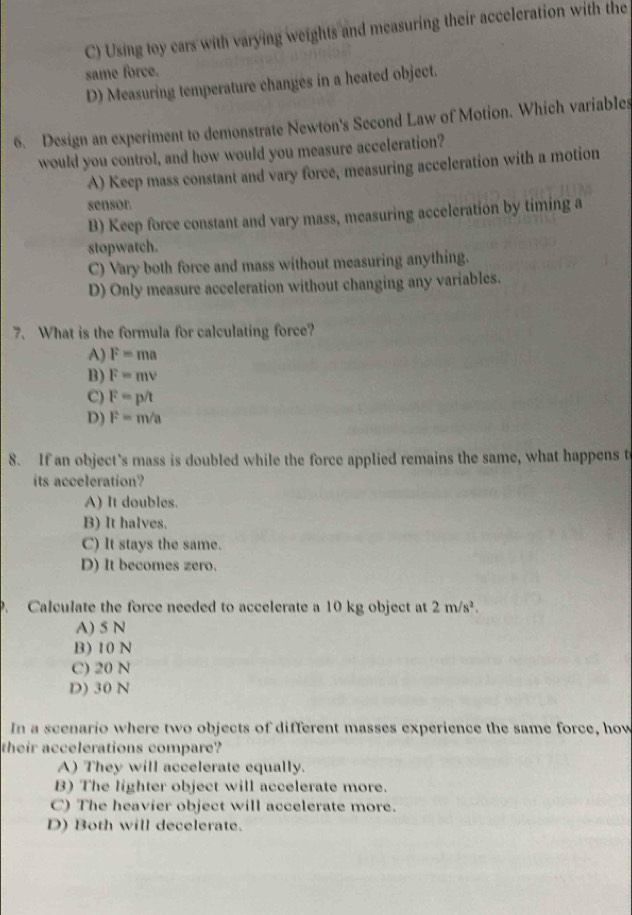 C) Using toy cars with varying weights and measuring their acceleration with the
same force.
D) Measuring temperature changes in a heated object.
6. Design an experiment to demonstrate Newton's Second Law of Motion. Which variabIes
would you control, and how would you measure acceleration?
A) Keep mass constant and vary force, measuring acceleration with a motion
sensor.
B) Keep force constant and vary mass, measuring acceleration by timing a
stopwatch.
C) Vary both force and mass without measuring anything.
D) Only measure acceleration without changing any variables.
7. What is the formula for calculating force?
A) F=ma
B) F=mv
C) F=p/t
D) F=m/a
8. If an object's mass is doubled while the force applied remains the same, what happens t
its acceleration?
A) It doubles.
B) It halves.
C) It stays the same.
D) It becomes zero.
P. Calculate the force needed to accelerate a 10 kg object at 2m/s^2.
A) 5 N
B) 10 N
C) 20 N
D) 30 N
In a scenario where two objects of different masses experience the same force, how
their accelerations compare?
A) They will accelerate equally.
B) The lighter object will accelerate more.
C) The heavier object will accelerate more.
D) Both will decelerate.