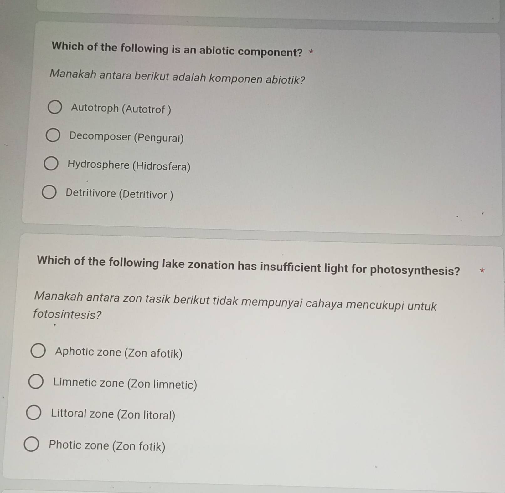 Which of the following is an abiotic component? *
Manakah antara berikut adalah komponen abiotik?
Autotroph (Autotrof )
Decomposer (Pengurai)
Hydrosphere (Hidrosfera)
Detritivore (Detritivor )
Which of the following lake zonation has insufficient light for photosynthesis? *
Manakah antara zon tasik berikut tidak mempunyai cahaya mencukupi untuk
fotosintesis?
Aphotic zone (Zon afotik)
Limnetic zone (Zon limnetic)
Littoral zone (Zon litoral)
Photic zone (Zon fotik)