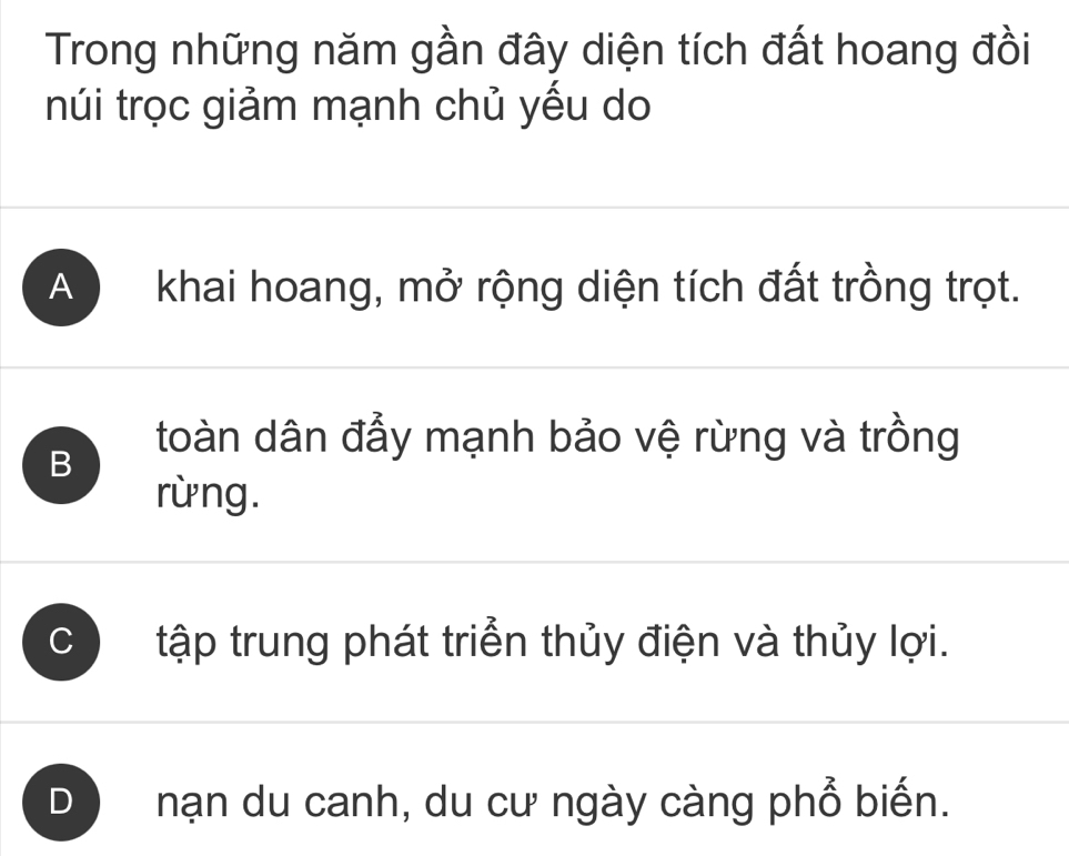 Trong những năm gần đây diện tích đất hoang đồi
núi trọc giảm mạnh chủ yếu do
A khai hoang, mở rộng diện tích đất trồng trọt.
B
toàn dân đẫy mạnh bảo vệ rừng và trồng
rừng.
C tập trung phát triển thủy điện và thủy lợi.
D nạn du canh, du cư ngày càng phổ biến.