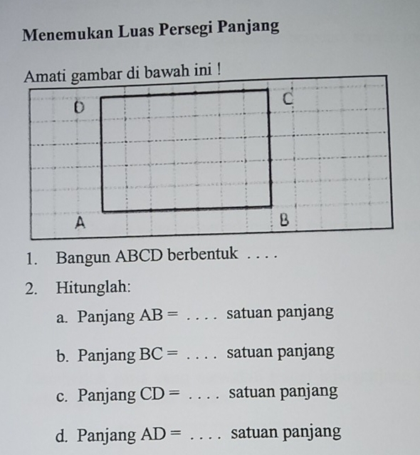 Menemukan Luas Persegi Panjang
Amati gambar di bawah ini !
1. Bangun ABCD berbentuk . . . .
2. Hitunglah:
a. Panjang AB=. . . . satuan panjang
b. Panjang BC=. . . . satuan panjang
c. Panjang CD= . . . . satuan panjang
d. Panjang AD=. . . . satuan panjang