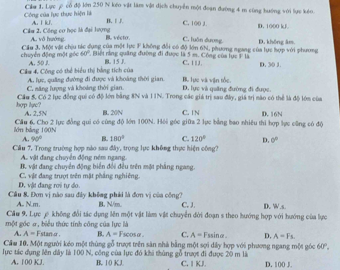 Lực # có độ lớn 250 N kéo vật làm vật dịch chuyển một đoạn đường 4 m cùng hướng với lực kéo.
Công của lực thực hiện là
B. 1 J.
A. 1 kJ. C. 100 J.
Câu 2. Công cơ học là đại lượng
D. 1000 kJ
C. luôn dương.
A. vô hướng. B. vécto. D. không âm.
Câu 3. Một vật chịu tác dụng của một lực F không đổi có độ lớn 6N, phương ngang của lực hợp với phương
chuyển động một góc 60° 2 Biết răng quãng đường đi được là 5 m. Công của lực F là
A. 50 J. B. 15 J. C. 11J. D. 30 J.
Câu 4. Công có thể biểu thị bằng tích của
A. lực, quãng đường đi được và khoảng thời gian. B. lực và vận tốc.
C. năng lượng và khoáng thời gian. D. lực và quãng đường đi được.
Câu 5. Có 2 lực đồng qui có độ lớn bằng 8N và 11N. Trong các giá trị sau đây, giá trị nào có thể là độ lớn của
hợp lực?
A. 2,5N B. 20N C. 1N D. 16N
Câu 6. Cho 2 lực đồng qui có cùng độ lớn 100N. Hỏi góc giữa 2 lực bằng bao nhiêu thì hợp lực cũng có độ
lớn bằng 100N
A. 90° B. 180° C. 120° D. 0^0
Câu 7. Trong trường hợp nào sau đây, trọng lực không thực hiện công?
A. vật đang chuyến động ném ngang.
B. vật đang chuyển động biến đổi đều trên mặt phẳng ngang.
C. vật đang trượt trên mặt phẳng nghiêng.
D. vật đang rơi tự do.
Câu 8. Đơn vị nào sau đây không phải là đơn vị của công?
A. N.m. B. N/m. C. J. D. W.s.
Câu 9. Lực 5 không đồi tác dụng lên một vật làm vật chuyển dời đoạn s theo hướng hợp với hướng của lực
một góc α, biểu thức tính công của lực là
A. A= Fstanα. B. A=Fscos alpha . C. A=Fs inalpha D. A=Fs.
Câu 10. Một người kéo một thùng gỗ trượt trên sản nhà bằng một sợi dây hợp với phương ngang một góc 60°,
lực tác dụng lên dây là 100 N, công của lực đó khi thùng gỗ trượt đi được 20 m là
A. 100 KJ. B. 10 KJ C. 1 KJ. D. 100 J.
