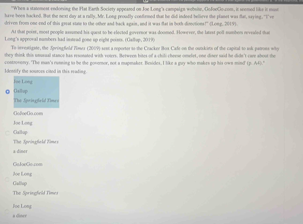 When a statement endorsing the Flat Earth Society appeared on Joe Long's campaign website, GoJoeGo.com, it seemed like it must
have been hacked. But the next day at a rally, Mr. Long proudly confirmed that he did indeed believe the planet was flat, saying, “I’ve
driven from one end of this great state to the other and back again, and it was flat in both directions!” (Long, 2019).
At that point, most people assumed his quest to be elected governor was doomed. However, the latest poll numbers revealed that
Long’s approval numbers had instead gone up eight points. (Gallup, 2019)
To investigate, the Springfield Times (2019) sent a reporter to the Cracker Box Cafe on the outskirts of the capital to ask patrons why
they think this unusual stance has resonated with voters. Between bites of a chili cheese omelet, one diner said he didn't care about the
controversy. "The man's running to be the governor, not a mapmaker. Besides, I like a guy who makes up his own mind' (p.A4)
Identify the sources cited in this reading.
Joe Long
Gallup
The Springfield Times
GoJoeGo.com
Joe Long
Gallup
The Springfield Times
a diner
GoJoeGo.com
Joe Long
Gallup
The Springfield Times
Joe Long
a diner