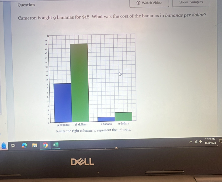 Question Watch Video Show Examples 
Cameron bought 9 bananas for $18. What was the cost of the bananas in bananas per dollar? 
Resize the right columns to represent the unit rate. 
12:20 PM 
10/8/2024 
Dell