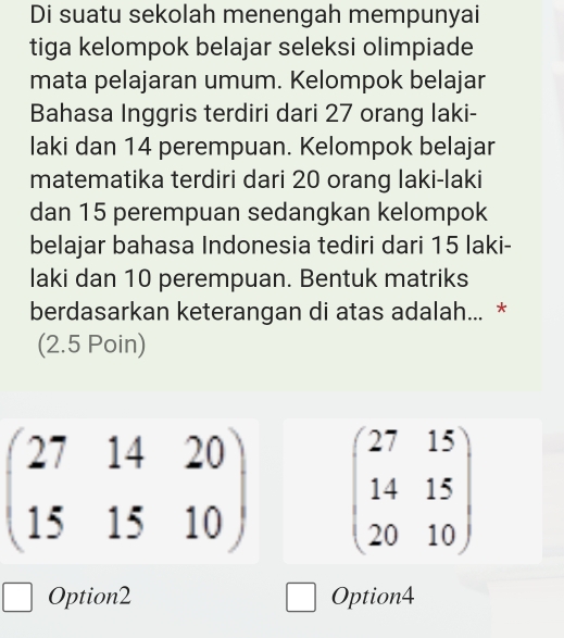 Di suatu sekolah menengah mempunyai
tiga kelompok belajar seleksi olimpiade
mata pelajaran umum. Kelompok belajar
Bahasa Inggris terdiri dari 27 orang laki-
laki dan 14 perempuan. Kelompok belajar
matematika terdiri dari 20 orang laki-laki
dan 15 perempuan sedangkan kelompok
belajar bahasa Indonesia tediri dari 15 laki-
laki dan 10 perempuan. Bentuk matriks
berdasarkan keterangan di atas adalah... *
(2.5 Poin)
beginpmatrix 27&14&20 15&15&10endpmatrix beginpmatrix 27&15 14&15 20&10endpmatrix
Option2 Option4