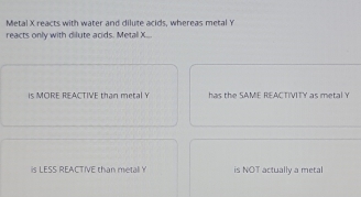 Metal X reacts with water and dilute acids, whereas metal Y
reacts only with dilute acids. Metal X...
is MORE REACTIVE than metal Y has the SAME REACTIVITY as metal Y
is LESS REACTIVE than metall Y is NOT actually a metal