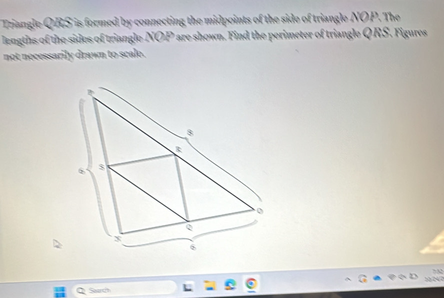 Triangle QRS is formed by connecting the midpoints of the side of triangle NOP. The 
lengths of the sides of triangle. NOP ' are shown. Find the perimeter of triangle Q RS. Figures 
not necessarily drawn to scale. 
732 
Search 10 24/2