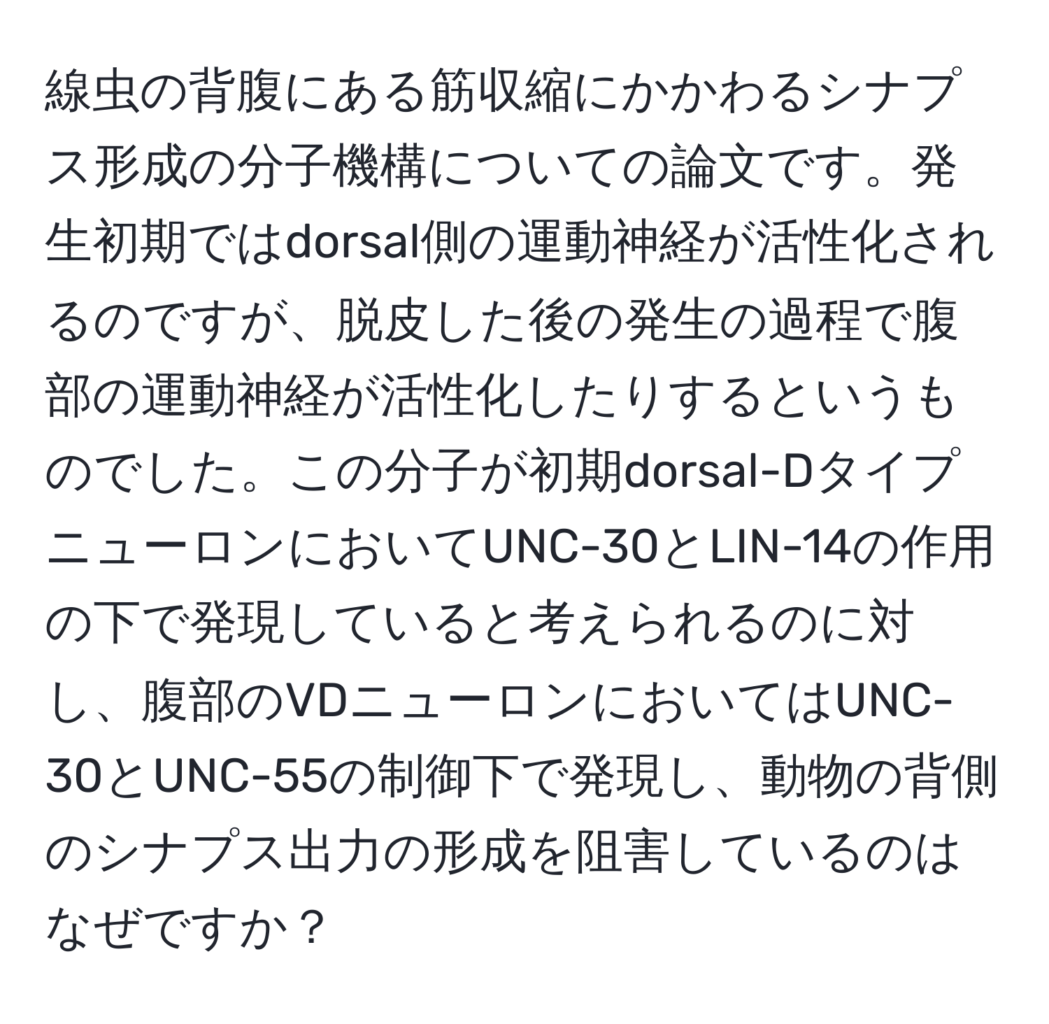 線虫の背腹にある筋収縮にかかわるシナプス形成の分子機構についての論文です。発生初期ではdorsal側の運動神経が活性化されるのですが、脱皮した後の発生の過程で腹部の運動神経が活性化したりするというものでした。この分子が初期dorsal-DタイプニューロンにおいてUNC-30とLIN-14の作用の下で発現していると考えられるのに対し、腹部のVDニューロンにおいてはUNC-30とUNC-55の制御下で発現し、動物の背側のシナプス出力の形成を阻害しているのはなぜですか？