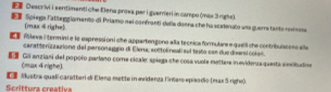 Deecrivi i sentimenti che Elena prowa par i guerreri in campo (max 3 righe). 
E Spiega Fatteggiamento di Priamo nei confronti della donna che ha scalenato una guerra tanto rovinosa 
(max 4 righe) 
Róleva i termini e le expressi on i che appartengono alla tecrica formulare e queilli che contribuiscoes alla 
caratterizzazione del parsonaggio di Elena; sottolineali sul testo con due divarsi colon. 
E Gi anziani del popolo parlano come cicale: spíaga che cosa vuole mettere in eviderua questa sieslitudine 
(max 4 righe). 
Mustra quali caratteri di Elena mette in evidenza linéero episó dio (max 5 righe). 
Scrittura creativa