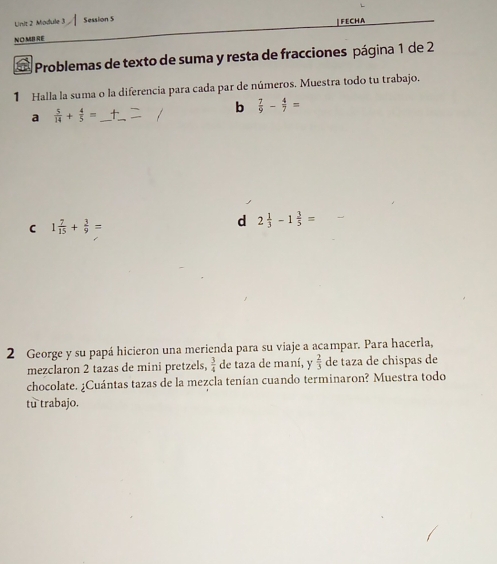 Module 3 Session 5 
NOMB RE FECHA 
Problemas de texto de suma y resta de fracciones página 1 de 2 
1 Halla la suma o la diferencia para cada par de números. Muestra todo tu trabajo. 
a  5/14 + 4/5 = _ 
_ 
b  7/9 - 4/7 =
C 1 7/15 + 3/9 =
d 2 1/3 -1 3/5 =
2 George y su papá hicieron una merienda para su viaje a acampar. Para hacerla, 
mezclaron 2 tazas de mini pretzels,  3/4  de taza de maní, y  2/3  de taza de chispas de 
chocolate. ¿Cuántas tazas de la mezcla tenían cuando terminaron? Muestra todo 
tu trabajo.