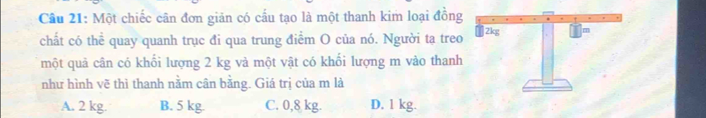 Cầu 21: Một chiếc cân đơn giản có cấu tạo là một thanh kim loại đồng
chất có thể quay quanh trục đi qua trung điểm O của nó. Người tạ treo
một quả cân có khối lượng 2 kg và một vật có khối lượng m vào thanh
như hình vẽ thì thanh nằm cân bằng. Giá trị của m là
A. 2 kg. B. 5 kg. C. 0,8 kg. D. 1 kg.