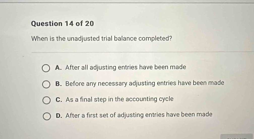 When is the unadjusted trial balance completed?
A. After all adjusting entries have been made
B. Before any necessary adjusting entries have been made
C. As a final step in the accounting cycle
D. After a first set of adjusting entries have been made