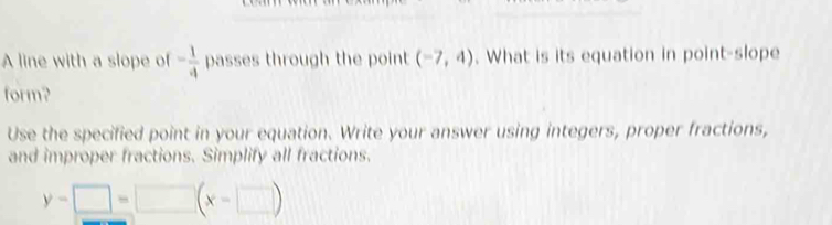 A line with a slope of - 1/4  passes through the point (-7,4). What is its equation in point-slope 
form? 
Use the specified point in your equation. Write your answer using integers, proper fractions, 
and improper fractions. Simplify all fractions.
y-□ =□ (x-□ )